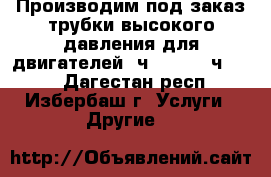 Производим под заказ трубки высокого давления для двигателей 6ч 18/22, 6ч12/14 - Дагестан респ., Избербаш г. Услуги » Другие   